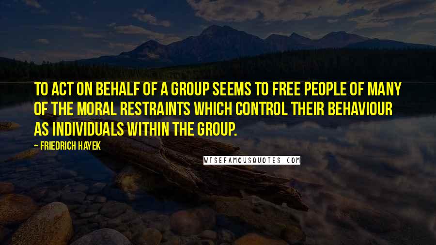 Friedrich Hayek Quotes: To act on behalf of a group seems to free people of many of the moral restraints which control their behaviour as individuals within the group.