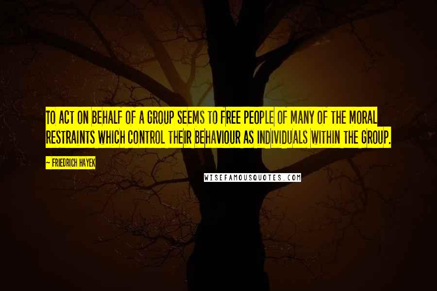 Friedrich Hayek Quotes: To act on behalf of a group seems to free people of many of the moral restraints which control their behaviour as individuals within the group.