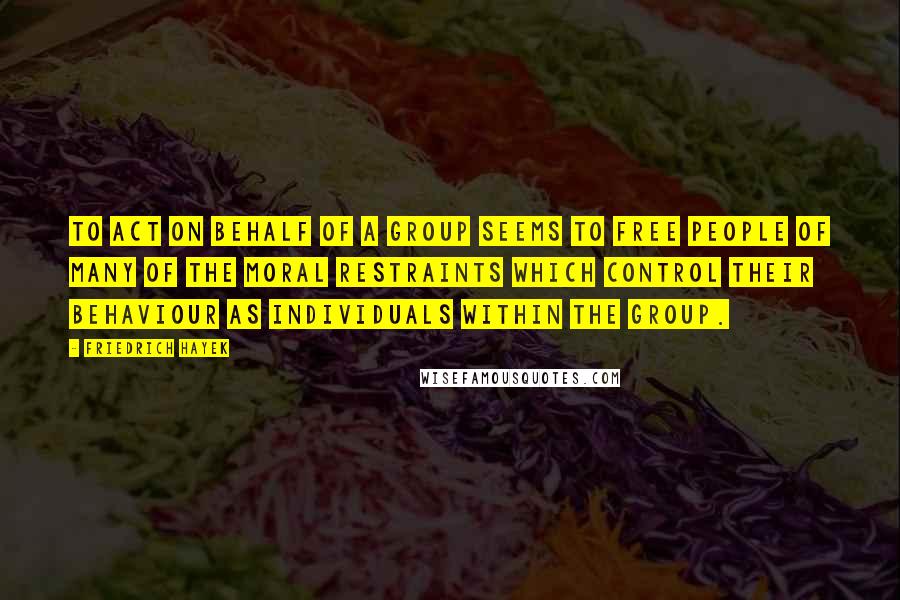 Friedrich Hayek Quotes: To act on behalf of a group seems to free people of many of the moral restraints which control their behaviour as individuals within the group.