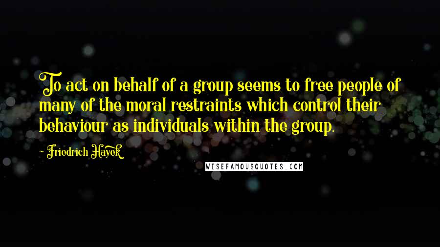 Friedrich Hayek Quotes: To act on behalf of a group seems to free people of many of the moral restraints which control their behaviour as individuals within the group.