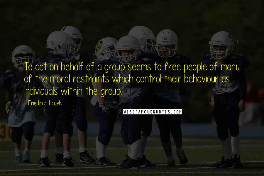 Friedrich Hayek Quotes: To act on behalf of a group seems to free people of many of the moral restraints which control their behaviour as individuals within the group.