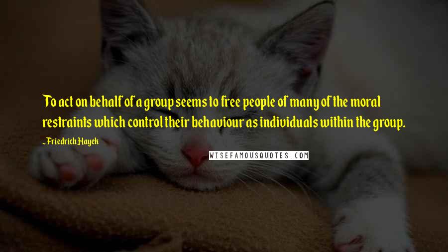 Friedrich Hayek Quotes: To act on behalf of a group seems to free people of many of the moral restraints which control their behaviour as individuals within the group.