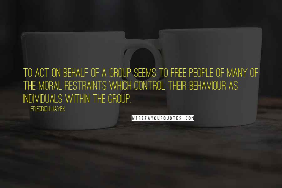 Friedrich Hayek Quotes: To act on behalf of a group seems to free people of many of the moral restraints which control their behaviour as individuals within the group.