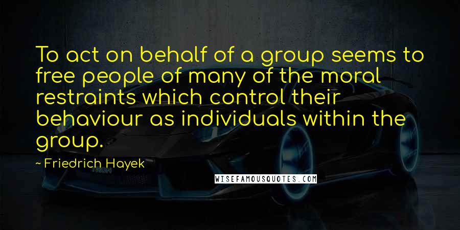 Friedrich Hayek Quotes: To act on behalf of a group seems to free people of many of the moral restraints which control their behaviour as individuals within the group.