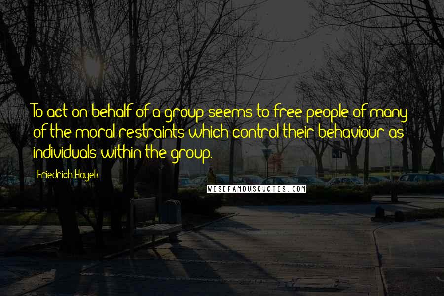 Friedrich Hayek Quotes: To act on behalf of a group seems to free people of many of the moral restraints which control their behaviour as individuals within the group.