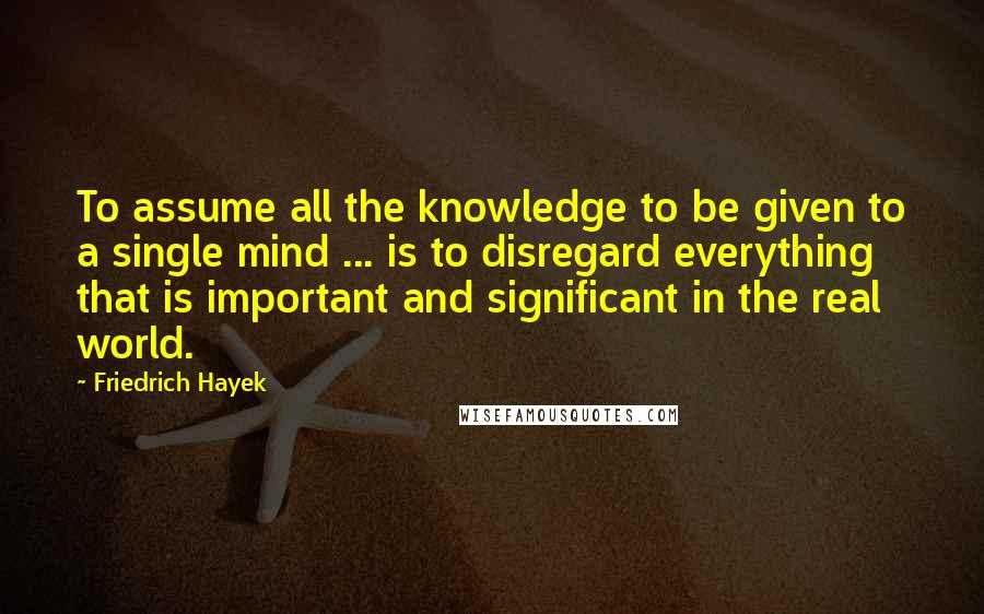 Friedrich Hayek Quotes: To assume all the knowledge to be given to a single mind ... is to disregard everything that is important and significant in the real world.