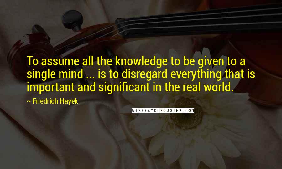 Friedrich Hayek Quotes: To assume all the knowledge to be given to a single mind ... is to disregard everything that is important and significant in the real world.