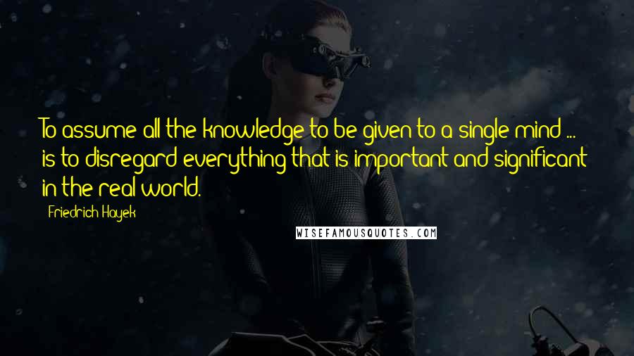 Friedrich Hayek Quotes: To assume all the knowledge to be given to a single mind ... is to disregard everything that is important and significant in the real world.