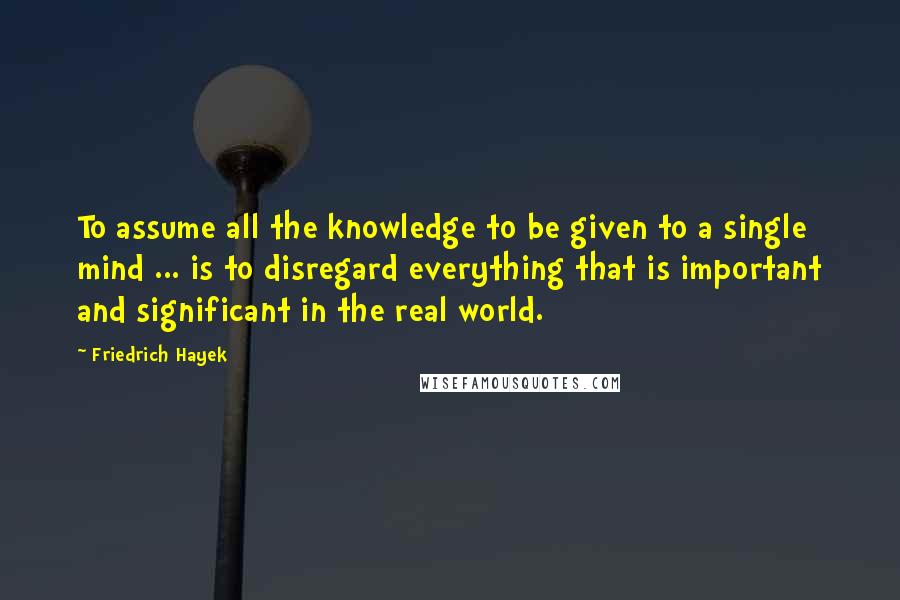 Friedrich Hayek Quotes: To assume all the knowledge to be given to a single mind ... is to disregard everything that is important and significant in the real world.