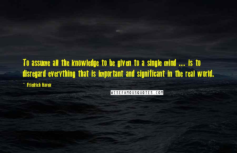 Friedrich Hayek Quotes: To assume all the knowledge to be given to a single mind ... is to disregard everything that is important and significant in the real world.