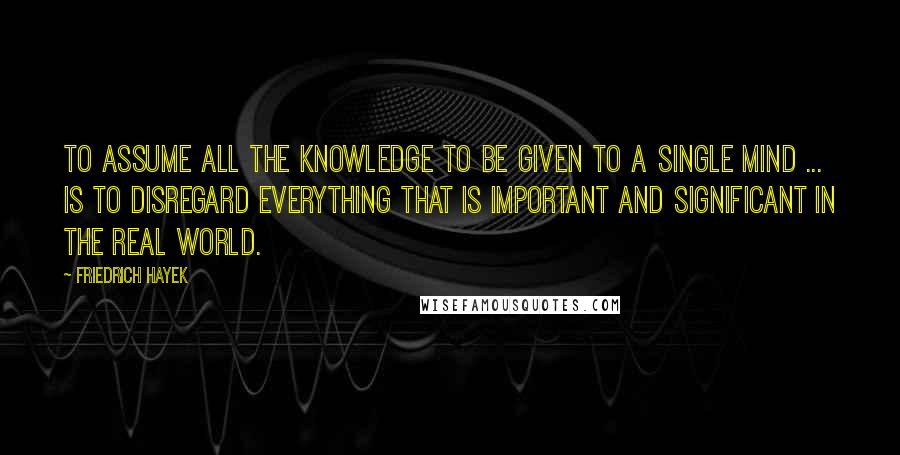 Friedrich Hayek Quotes: To assume all the knowledge to be given to a single mind ... is to disregard everything that is important and significant in the real world.