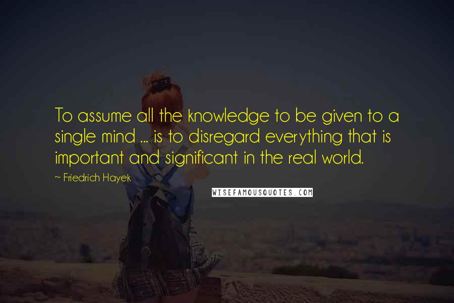 Friedrich Hayek Quotes: To assume all the knowledge to be given to a single mind ... is to disregard everything that is important and significant in the real world.