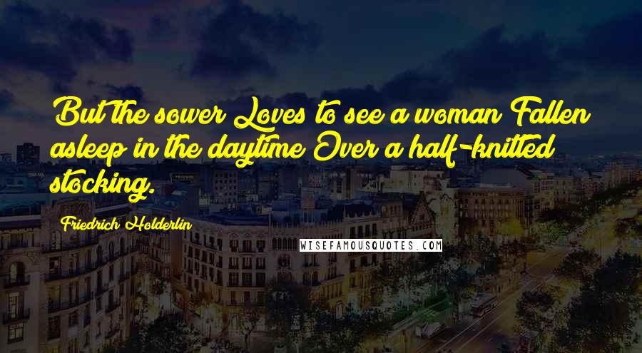 Friedrich Holderlin Quotes: But the sower Loves to see a woman Fallen asleep in the daytime Over a half-knitted stocking.