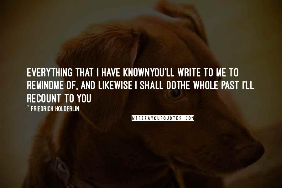 Friedrich Holderlin Quotes: Everything that I have knownYou'll write to me to remindMe of, and likewise I shall doThe whole past I'll recount to you