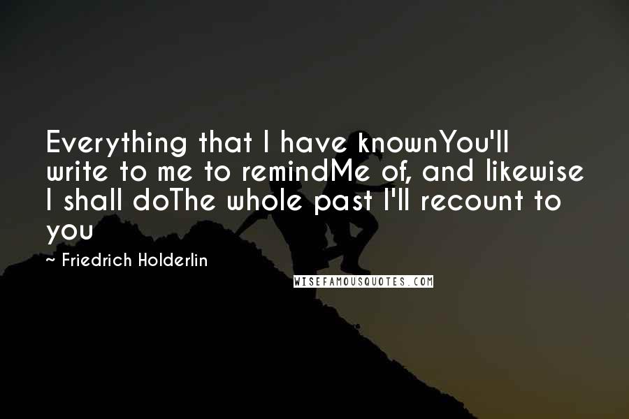 Friedrich Holderlin Quotes: Everything that I have knownYou'll write to me to remindMe of, and likewise I shall doThe whole past I'll recount to you