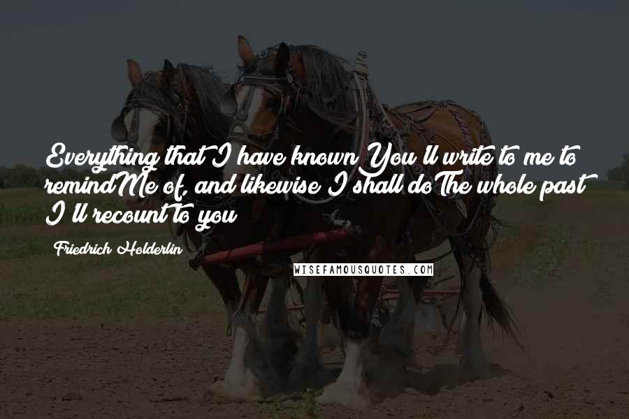 Friedrich Holderlin Quotes: Everything that I have knownYou'll write to me to remindMe of, and likewise I shall doThe whole past I'll recount to you