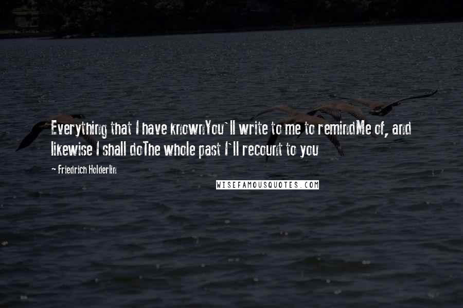 Friedrich Holderlin Quotes: Everything that I have knownYou'll write to me to remindMe of, and likewise I shall doThe whole past I'll recount to you