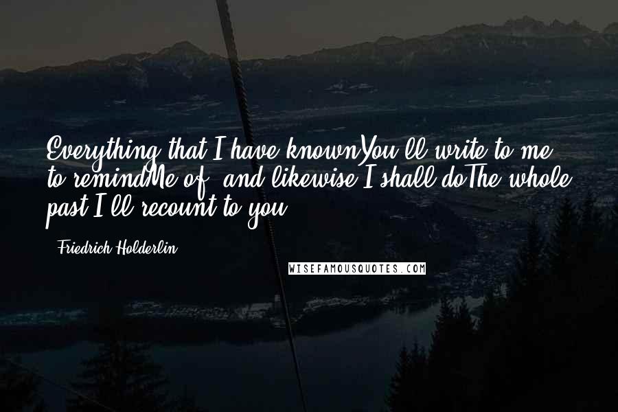 Friedrich Holderlin Quotes: Everything that I have knownYou'll write to me to remindMe of, and likewise I shall doThe whole past I'll recount to you