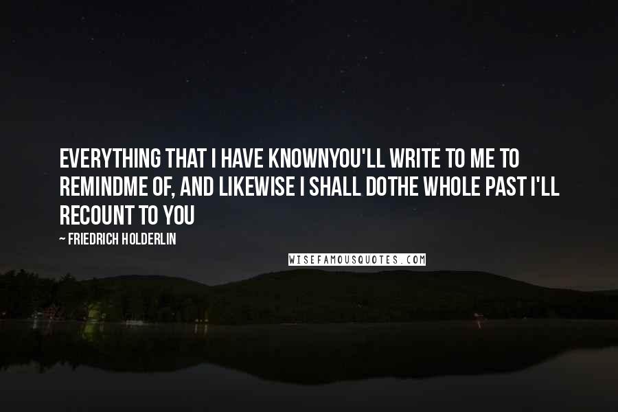 Friedrich Holderlin Quotes: Everything that I have knownYou'll write to me to remindMe of, and likewise I shall doThe whole past I'll recount to you