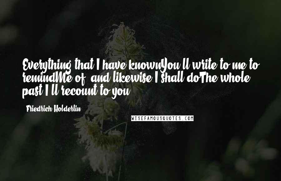 Friedrich Holderlin Quotes: Everything that I have knownYou'll write to me to remindMe of, and likewise I shall doThe whole past I'll recount to you