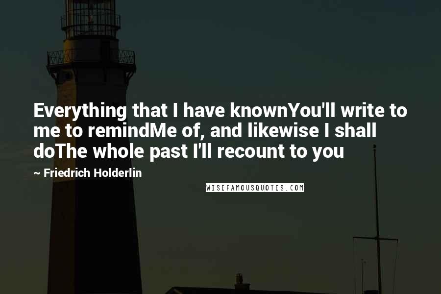 Friedrich Holderlin Quotes: Everything that I have knownYou'll write to me to remindMe of, and likewise I shall doThe whole past I'll recount to you