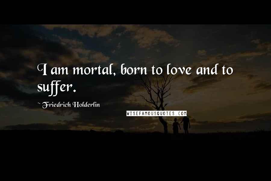 Friedrich Holderlin Quotes: I am mortal, born to love and to suffer.