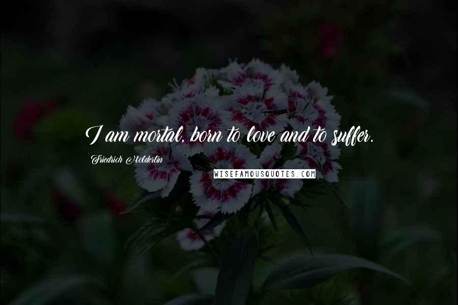 Friedrich Holderlin Quotes: I am mortal, born to love and to suffer.