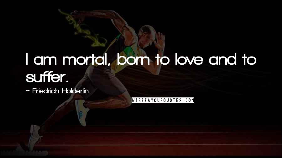Friedrich Holderlin Quotes: I am mortal, born to love and to suffer.