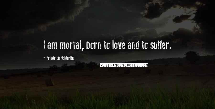 Friedrich Holderlin Quotes: I am mortal, born to love and to suffer.