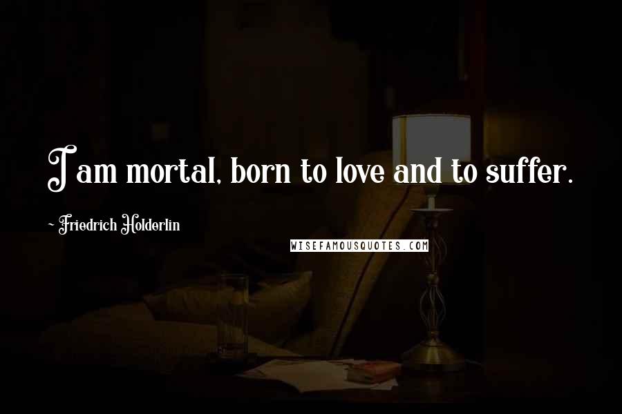 Friedrich Holderlin Quotes: I am mortal, born to love and to suffer.