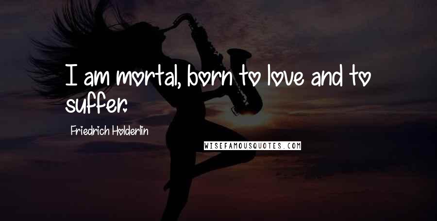 Friedrich Holderlin Quotes: I am mortal, born to love and to suffer.