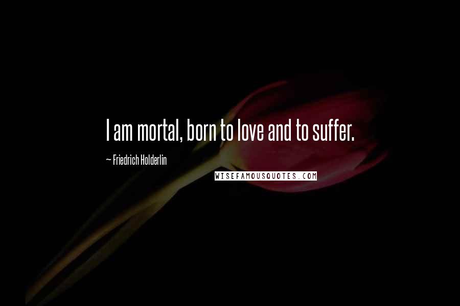 Friedrich Holderlin Quotes: I am mortal, born to love and to suffer.