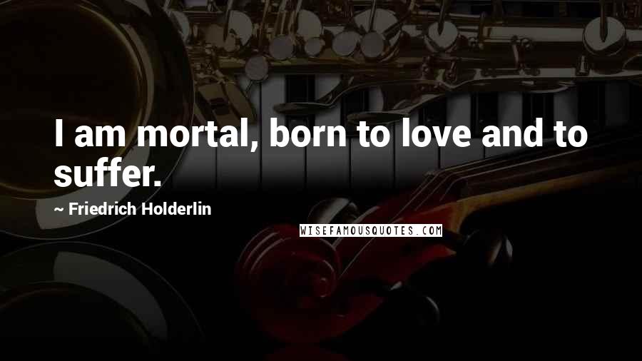 Friedrich Holderlin Quotes: I am mortal, born to love and to suffer.