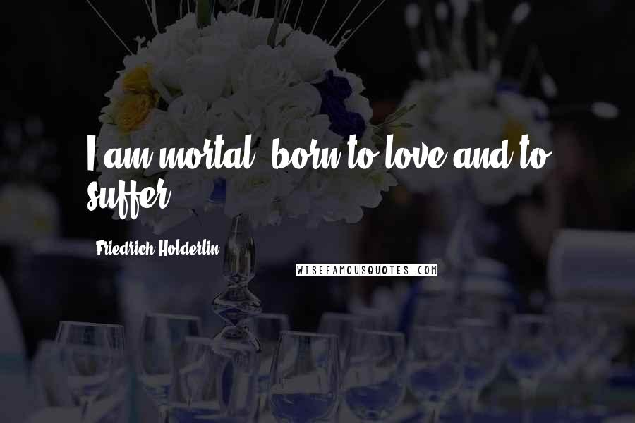 Friedrich Holderlin Quotes: I am mortal, born to love and to suffer.