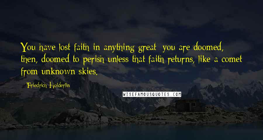 Friedrich Holderlin Quotes: You have lost faith in anything great; you are doomed, then, doomed to perish unless that faith returns, like a comet from unknown skies.