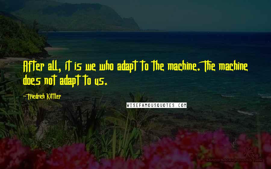 Friedrich Kittler Quotes: After all, it is we who adapt to the machine. The machine does not adapt to us.