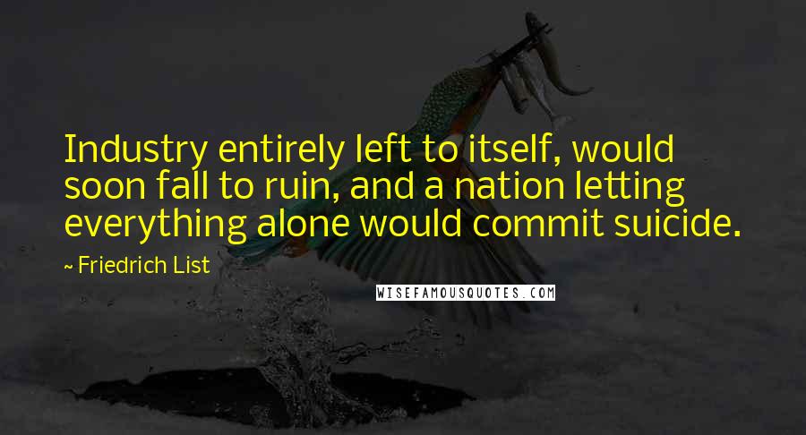 Friedrich List Quotes: Industry entirely left to itself, would soon fall to ruin, and a nation letting everything alone would commit suicide.