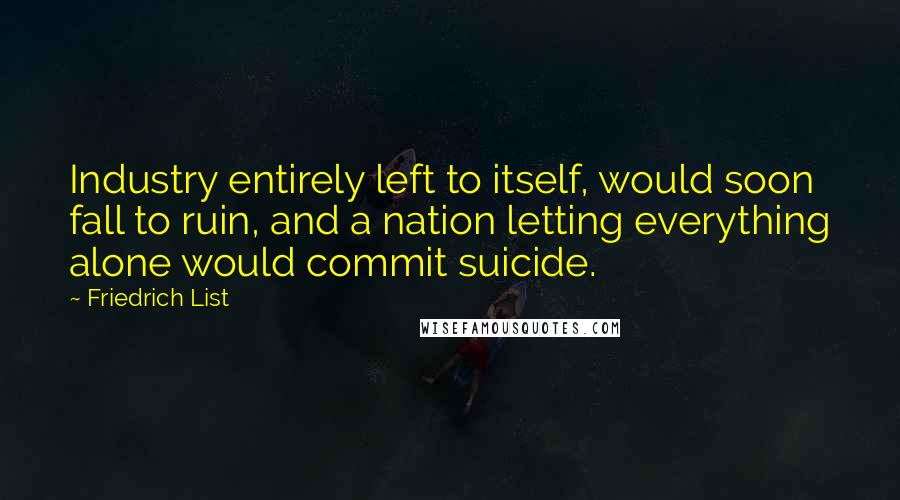 Friedrich List Quotes: Industry entirely left to itself, would soon fall to ruin, and a nation letting everything alone would commit suicide.