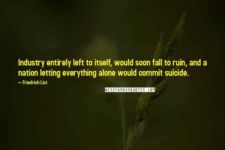 Friedrich List Quotes: Industry entirely left to itself, would soon fall to ruin, and a nation letting everything alone would commit suicide.