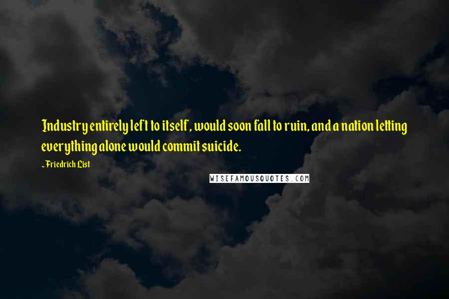 Friedrich List Quotes: Industry entirely left to itself, would soon fall to ruin, and a nation letting everything alone would commit suicide.