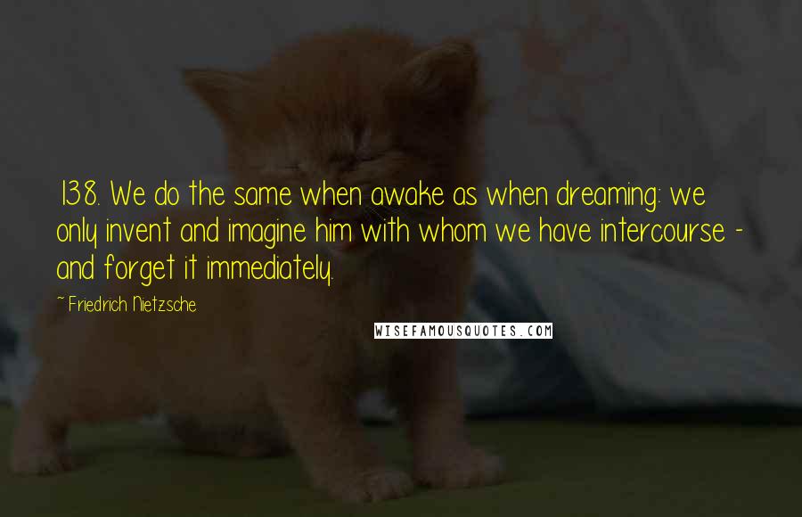 Friedrich Nietzsche Quotes: 138. We do the same when awake as when dreaming: we only invent and imagine him with whom we have intercourse - and forget it immediately.