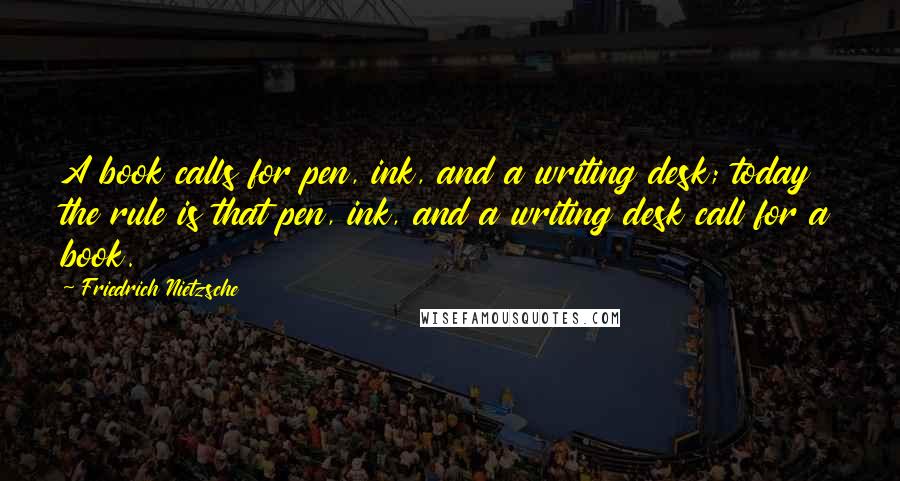 Friedrich Nietzsche Quotes: A book calls for pen, ink, and a writing desk; today the rule is that pen, ink, and a writing desk call for a book.