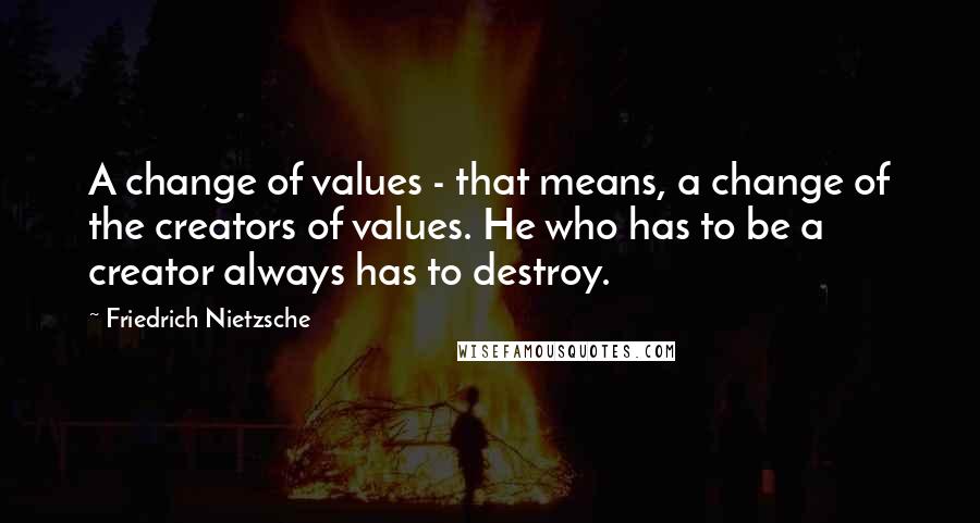 Friedrich Nietzsche Quotes: A change of values - that means, a change of the creators of values. He who has to be a creator always has to destroy.