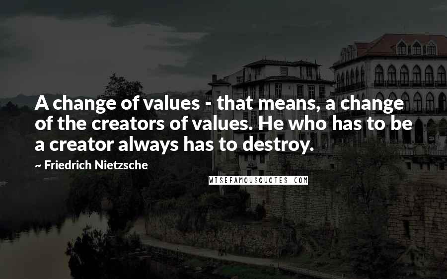 Friedrich Nietzsche Quotes: A change of values - that means, a change of the creators of values. He who has to be a creator always has to destroy.