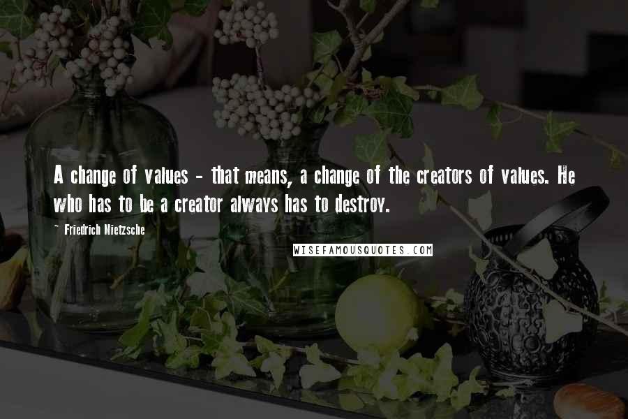 Friedrich Nietzsche Quotes: A change of values - that means, a change of the creators of values. He who has to be a creator always has to destroy.