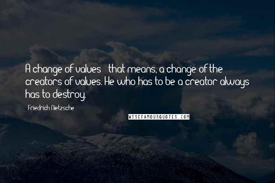 Friedrich Nietzsche Quotes: A change of values - that means, a change of the creators of values. He who has to be a creator always has to destroy.