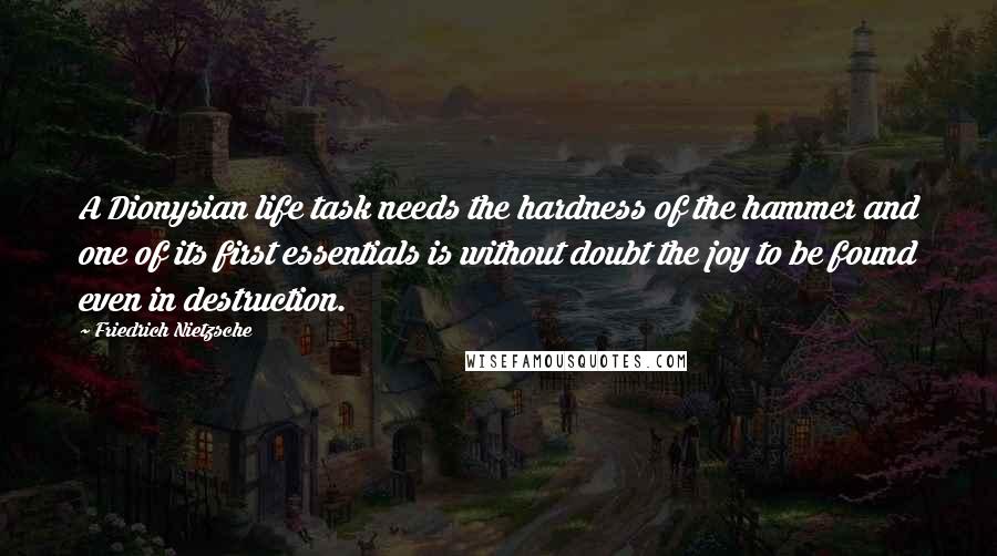 Friedrich Nietzsche Quotes: A Dionysian life task needs the hardness of the hammer and one of its first essentials is without doubt the joy to be found even in destruction.