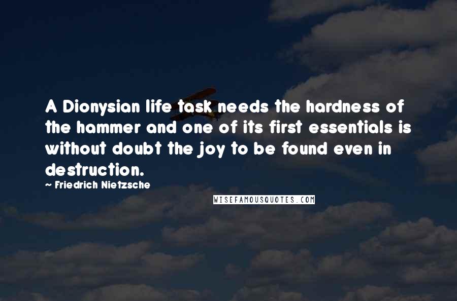 Friedrich Nietzsche Quotes: A Dionysian life task needs the hardness of the hammer and one of its first essentials is without doubt the joy to be found even in destruction.