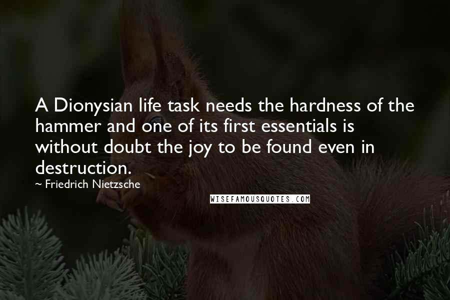 Friedrich Nietzsche Quotes: A Dionysian life task needs the hardness of the hammer and one of its first essentials is without doubt the joy to be found even in destruction.