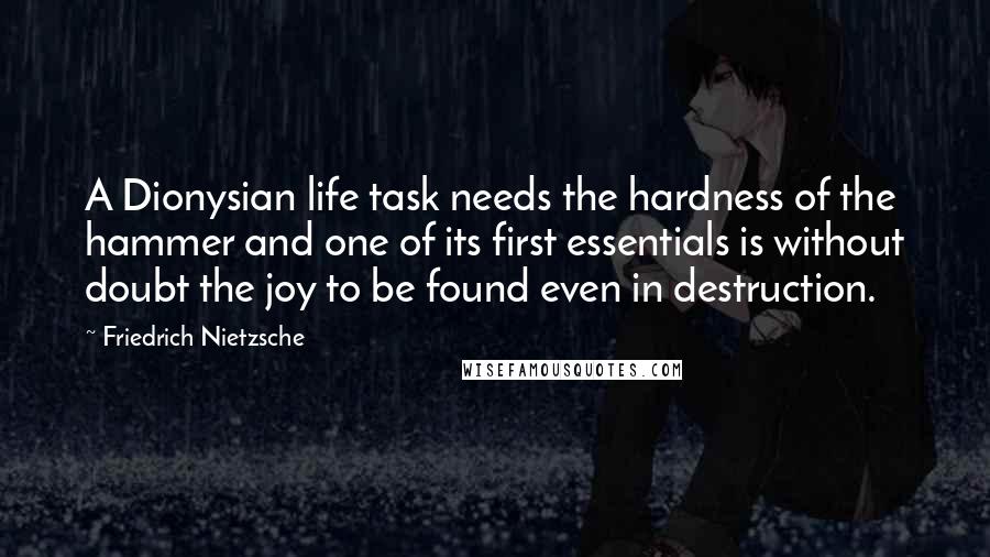 Friedrich Nietzsche Quotes: A Dionysian life task needs the hardness of the hammer and one of its first essentials is without doubt the joy to be found even in destruction.